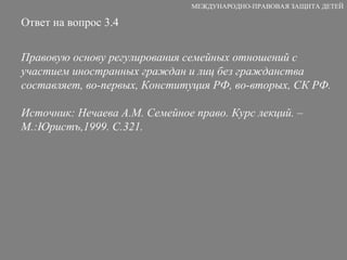 Ответ на вопрос 3.4 Правовую основу регулирования семейных отношений с участием иностранных граждан и лиц без гражданства составляет, во-первых, Конституция РФ, во-вторых, СК РФ. Источник: Нечаева А.М. Семейное право. Курс лекций. – М.:Юристъ,1999. С.321. МЕЖДУНАРОДНО-ПРАВОВАЯ ЗАЩИТА ДЕТЕЙ 