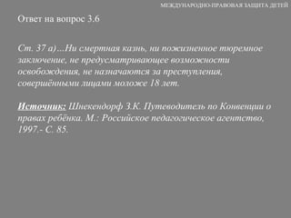 Ответ на вопрос 3.6 Ст. 37 а)…Ни смертная казнь, ни пожизненное тюремное заключение, не предусматривающее возможности освобождения, не назначаются за преступления, совершёнными лицами моложе 18 лет. Источник:  Шнекендорф З.К. Путеводитель по Конвенции о правах ребёнка. М.: Российское педагогическое агентство, 1997.- С. 85. МЕЖДУНАРОДНО-ПРАВОВАЯ ЗАЩИТА ДЕТЕЙ 