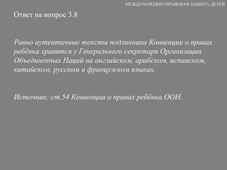Ответ на вопрос 3.8 Р авно аутентичны е  тексты  п одлинник а  Конвенции  о правах ребёнка хранятся у  Генерально го  секретар я  Организации Объединенных Наций  на  английск ом , арабск ом , испанск ом , китайск ом , русск ом  и французск ом   языках. Источник: ст.54 Конвенции о правах ребёнка ООН.  МЕЖДУНАРОДНО-ПРАВОВАЯ ЗАЩИТА ДЕТЕЙ 