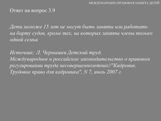 Ответ на вопрос 3.9 Дети моложе 15 лет не могут быть заняты или работать на борту судов, кроме тех, на которых заняты члены только одной семьи  Источник: Л. Чернышев Детский труд. Международное и российское законодательство о правовом регулировании труда несовершеннолетних//"Кадровик. Трудовое право для кадровика", N 7, июль 2007 г. МЕЖДУНАРОДНО-ПРАВОВАЯ ЗАЩИТА ДЕТЕЙ 