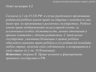 Ответ на вопрос 4.2 Согласно п.1 ст.55 СК РФ  в случае раздельного проживания родителей ребёнок имеет право на общение с каждым из них, даже при  их проживании в различных государствах. Ребёнок имеет право поддерживать на регулярной основе, за исключением особых обстоятельств, личные отношения и прямые контакты с обоими родителями. С этой целью государства- участники Конвенции о правах ребёнка обязуются уважать право ребёнка и его родителей покидать любую страну, включая свою собственную, и возвращаться в свою страну (п.2 ст. 10 Конвенции). Источник:  Аверина К. Права человека и формирование правового государства в РФ. МЕЖДУНАРОДНО-ПРАВОВАЯ ЗАЩИТА ДЕТЕЙ 