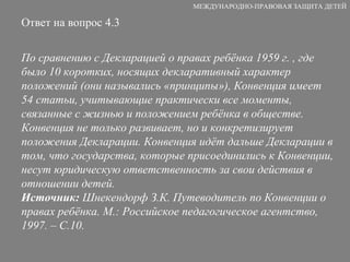 Ответ на вопрос 4.3 По сравнению с Декларацией о правах ребёнка 1959 г. , где было 10 коротких, носящих декларативный характер положений (они назывались «принципы»), Конвенция имеет 54 статьи, учитывающие практически все моменты, связанные с жизнью и положением ребёнка в обществе. Конвенция не только развивает, но и конкретизирует положения Декларации. Конвенция идёт дальше Декларации в том, что государства, которые присоединились к Конвенции, несут юридическую ответственность за свои действия в отношении детей. Источник:  Шнекендорф З.К. Путеводитель по Конвенции о правах ребёнка. М.: Российское педагогическое агентство, 1997. – С.10. МЕЖДУНАРОДНО-ПРАВОВАЯ ЗАЩИТА ДЕТЕЙ 