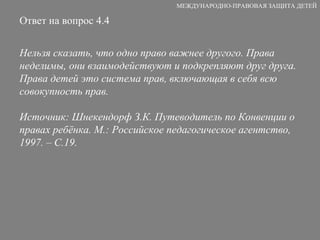 Ответ на вопрос 4.4 Нельзя сказать, что одно право важнее другого. Права неделимы, они взаимодействуют и подкрепляют друг друга. Права детей это система прав, включающая в себя всю совокупность прав. Источник: Шнекендорф З.К. Путеводитель по Конвенции о правах ребёнка. М.: Российское педагогическое агентство, 1997. – С.19. МЕЖДУНАРОДНО-ПРАВОВАЯ ЗАЩИТА ДЕТЕЙ 