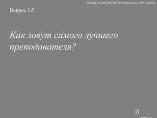 Вопрос 1.5 Как зовут самого лучшего преподавателя?   ответ МЕЖДУНАРОДНО-ПРАВОВАЯ ЗАЩИТА ДЕТЕЙ 