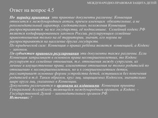 Ответ на вопрос 4.5 По  порядку принятия   эти правовые документы различны: Конвенция относится к международным актам, причем имеющим  обязательные, а не рекомендательный характер, следовательно, положения Конвенции распространяются  на все государства, её подписавшие.  Семейный кодекс РФ является кодифицированным законом России, регулирующим семейные правоотношения только на её территории, значит, его нормы не распространяются на население других государств.  По юридической силе: Конвенция о правах ребёнка является  конвенцией, а Кодекс -  законом. П о субъектам  правового регулирования  эти документы также различны. Если Конвенция затрагивает в основном права несовершеннолетних, то Кодекс регулирует все семейные отношения, т.е. отношения между супругами, их личные и имущественные права, алиментные отношения не только родителей по отношению к несовершеннолетним, но и к совершеннолетним детям, рассматривает основные формы устройства детей, оставшихся без попечения родителей и т.д. Таким образом, круг лиц, защищаемых Кодексом, значительно шире круга лиц, указанных в Конвенции.  Документы различаются и  органами их издавшими : Конвенция принята Генеральной Ассамблеей, являющейся международным органом, а Кодекс  - Государственной Думой – законодательным органом РФ. Источник:  ? МЕЖДУНАРОДНО-ПРАВОВАЯ ЗАЩИТА ДЕТЕЙ 