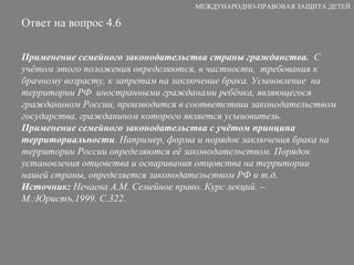 Ответ на вопрос 4.6 Применение семейного законодательства страны гражданства.   С учётом этого положения определяются, в частности,  требования к брачному возрасту, к запретам на заключение брака. Усыновление  на территории РФ  иностранными гражданами ребёнка, являющегося гражданином России, производится в соответствии законодательством государства, гражданином которого является усыновитель. Применение семейного законодательства с учётом принципа территориальности . Например, форма и порядок заключения брака на территории России определяются её законодательством. Порядок установления отцовства и оспаривания отцовства на территории нашей страны, определяется законодательством РФ и т.д. Источник:  Нечаева А.М. Семейное право. Курс лекций. – М.:Юристъ,1999. С.322. МЕЖДУНАРОДНО-ПРАВОВАЯ ЗАЩИТА ДЕТЕЙ 
