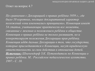 Ответ на вопрос 4.7 По сравнению с Декларацией о правах ребёнка 1959 г., где было 10 коротких, носящих декларативный характер положений «они именовались принципами», Конвенция имеет 54 статьи, учитывающие практически все моменты, связанные с жизнью и положением ребёнка в обществе. Конвенция о правах ребёнка не только развивает, но и конкретизирует положения Декларации прав ребёнка. Конвенция идёт дальше Декларации в том, что государства, которые присоединяются к Конвенции, несут юридическую ответственность за свои действия в отношении детей.  Источник:  Шнекендорф З.К. Путеводитель по Конвенции о правах ребёнка. М.: Российское педагогическое агентство, 1997.- С. 10. МЕЖДУНАРОДНО-ПРАВОВАЯ ЗАЩИТА ДЕТЕЙ 