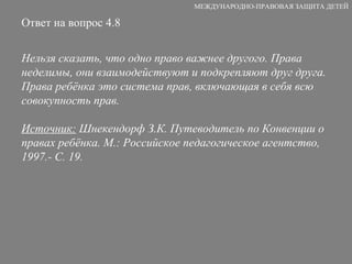 Ответ на вопрос 4.8 Нельзя сказать, что одно право важнее другого. Права неделимы, они взаимодействуют и подкрепляют друг друга. Права ребёнка это система прав, включающая в себя всю совокупность прав. Источник:  Шнекендорф З.К. Путеводитель по Конвенции о правах ребёнка. М.: Российское педагогическое агентство, 1997.- С. 19. МЕЖДУНАРОДНО-ПРАВОВАЯ ЗАЩИТА ДЕТЕЙ 