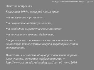 Ответ на вопрос 4.9 Конвенция 1989г. ввела ряд новых прав:  на выживание и развитие;  на сохранение индивидуальности;  на свободное выражение своих взглядов;  на неучастие в военных действиях;  на физическое и психологическое восстановление и социальную реинтеграцию жертв злоупотреблений и эксплуатации.  Источник: Российский общеобразоательный портал: доступность, качество, эффективность. // http://www.zakon.edu.ru/catalog.asp?cat_ob_no=12686 МЕЖДУНАРОДНО-ПРАВОВАЯ ЗАЩИТА ДЕТЕЙ 
