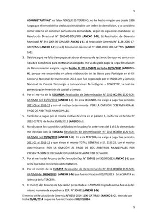 9
9
ADMINISTRATIVAS" es falso PORQUE ES TERRENO; no he hecho ningún uso desde 1996
luegoque el inmueble fue declaradoinhabitable con orden de demolición, y lo considero
como terreno sin construir por la misma demandada, según los siguientes mandatos: a)
Resolución Directoral N° 2860-02-DDU/MSI (ANEXO 1-D), b) Resolución de Gerencia
Municipal N° 344-2004-09-GM/MSI (ANEXO 1-E), c) Resolución Gerencia N° 1128-2005-17-
GREN/MSI (ANEXO 1-F) y la d) Resolución Gerencial N° 1608-2010-110-GAT/MSI (ANEXO
1-G).
3. Debidoa que me falto tiempoparaelaborarel recurso de reclamación y por no contar con
liquidez económica para contratar un abogado, me vi obligado pagar la ilegal Resolución
de Determinación exigida, según Recibo N°
2011-058671 de fecha 28/06/2011 (ANEXO 1-
H), porque me encontraba en plena elaboración de las Bases para Participar en el XII
Concurso Nacional de Invenciones 2013, que fue organizado por el INDECOPI y Consejo
Nacional de Ciencia Tecnología e Innovaciones Tecnológicas – CONCYTEC, la cual me
generaba gran inversión de capital y tiempo.
4. Por el merito de la SEGUNDA Resolución de Determinación N° 2012-002446-1120-SCR-
GAT/MSI del 13/03/2012 (ANEXO 1-I). En esta SEGUNDA me exige a pagar los periodos
2011-06 al 2011-12 y con el motivo determinante: POR LA OMISIÓN DETERMINADA AL
PAGO DE ARBITRIOS MUNICIPALES.
5. También la pague por el misma motivo descrita en el párrafo 3, conforme el Recibo N°
2012-037776 de fecha 30/03/2012 (ANEXO 1-J).
6. No obstante los sucedidos señalados en los párrafos anteriores del 1 al 5, la demandada
me notifico con la TERCERA Resolución de Determinación N° 2013-000860-1120-SCR-
GAT/MSI del 09/04/2013 (ANEXO 1-K). En esta TERCERA me exige a pagar los periodos
2011-01 al 2011-12 y que elevo el monto TOTAL GENERAL a S/. 2155.25, con el motivo
determinante: POR LA OMISIÓN AL PAGO DE LOS ARBITRIOS MUNICIPALES POR
PRESENTACION DE DECLARACION JURADA DE AUMENTO DE VALOR.
7. Por el meritodel Recursode Reclamación Exp. N° 304481 del 30/04/2013 (ANEXO 1-L) que
se ha quedado en silencio administrativo.
8. Por el merito de la CUARTA Resolución de Determinación N° 2013-000860-1120-SCR-
GAT/MSI del 09/04/2013 (ANEXO 1-M) que fue notificada el 01/07/2013. Esta CUARTA es
idéntica de la TERCERA.
9. El merito del Recurso de Apelación presentada el 12/07/2013 signado como Anexo A del
mismo numero de expediente EXP. N° 304481 (ANEXO 1-N)
El meritode Resoluciónde GerenciaN°0158-2014-1100-GAT/MSI (ANEXO 1-O),emitidocon
fecha29/01/2014 y que me fue notificadoel 05/02/2014.
 