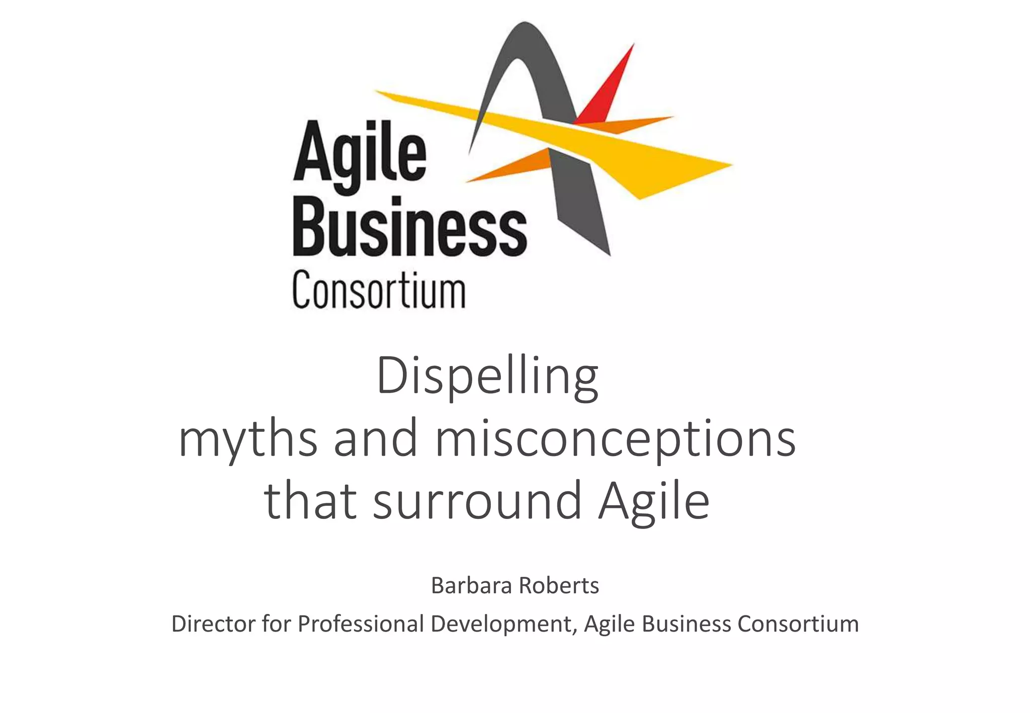Dispelling
myths and misconceptions
that surround Agile
Barbara Roberts
Director for Professional Development, Agile Business Consortium
 