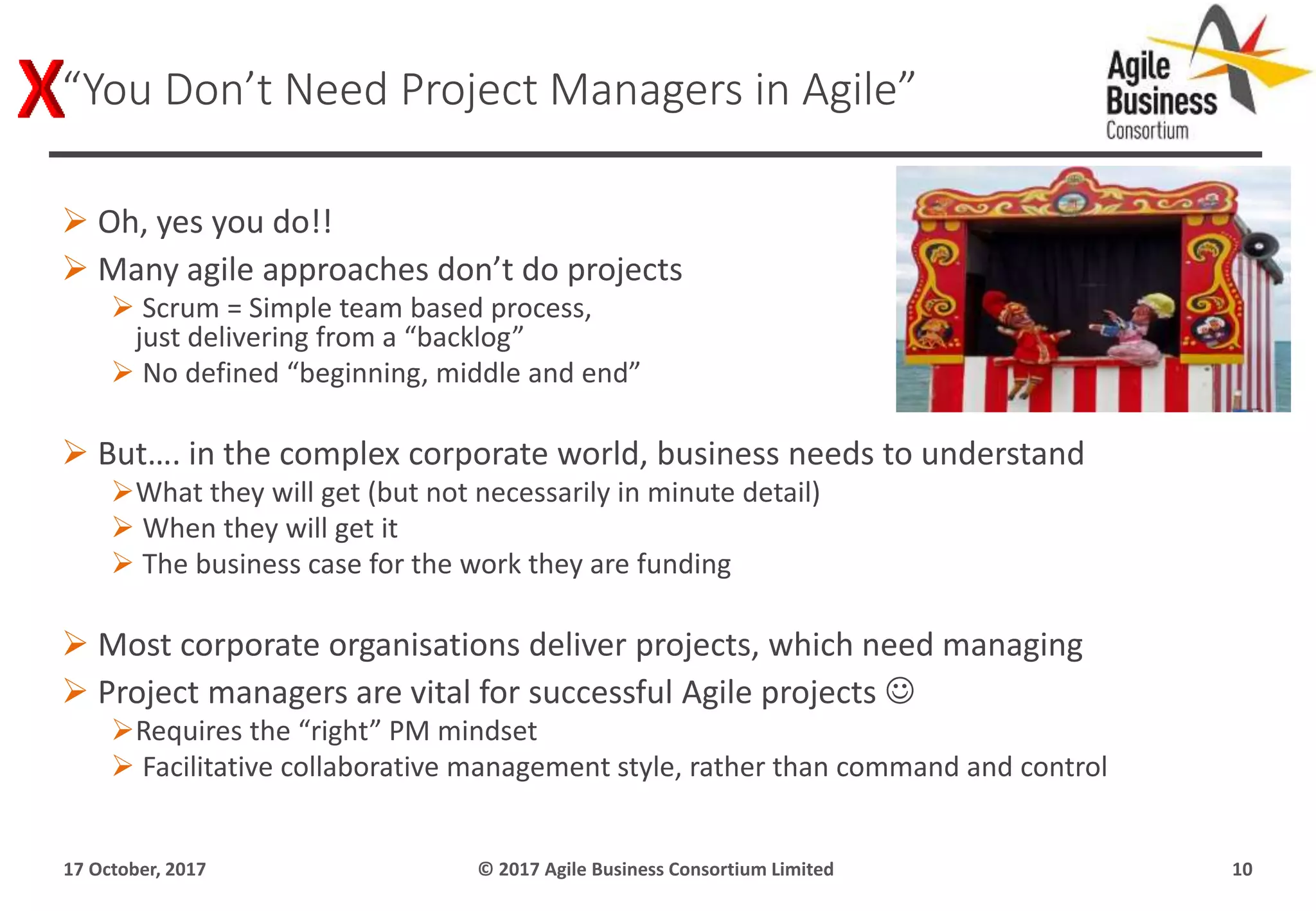  Oh, yes you do!!
 Many agile approaches don’t do projects
 Scrum = Simple team based process,
just delivering from a “backlog”
 No defined “beginning, middle and end”
 But…. in the complex corporate world, business needs to understand
What they will get (but not necessarily in minute detail)
 When they will get it
 The business case for the work they are funding
 Most corporate organisations deliver projects, which need managing
 Project managers are vital for successful Agile projects 
Requires the “right” PM mindset
 Facilitative collaborative management style, rather than command and control
17 October, 2017 © 2017 Agile Business Consortium Limited 10
“You Don’t Need Project Managers in Agile”
 