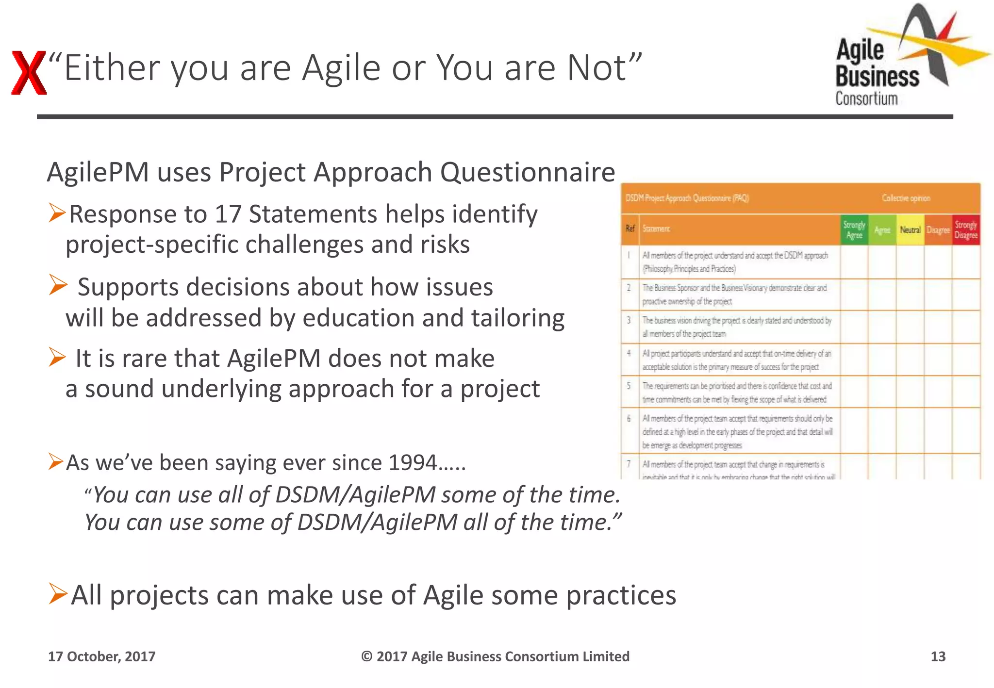 AgilePM uses Project Approach Questionnaire
Response to 17 Statements helps identify
project-specific challenges and risks
 Supports decisions about how issues
will be addressed by education and tailoring
 It is rare that AgilePM does not make
a sound underlying approach for a project
As we’ve been saying ever since 1994…..
“You can use all of DSDM/AgilePM some of the time.
You can use some of DSDM/AgilePM all of the time.”
All projects can make use of Agile some practices
17 October, 2017 © 2017 Agile Business Consortium Limited 13
“Either you are Agile or You are Not”
 