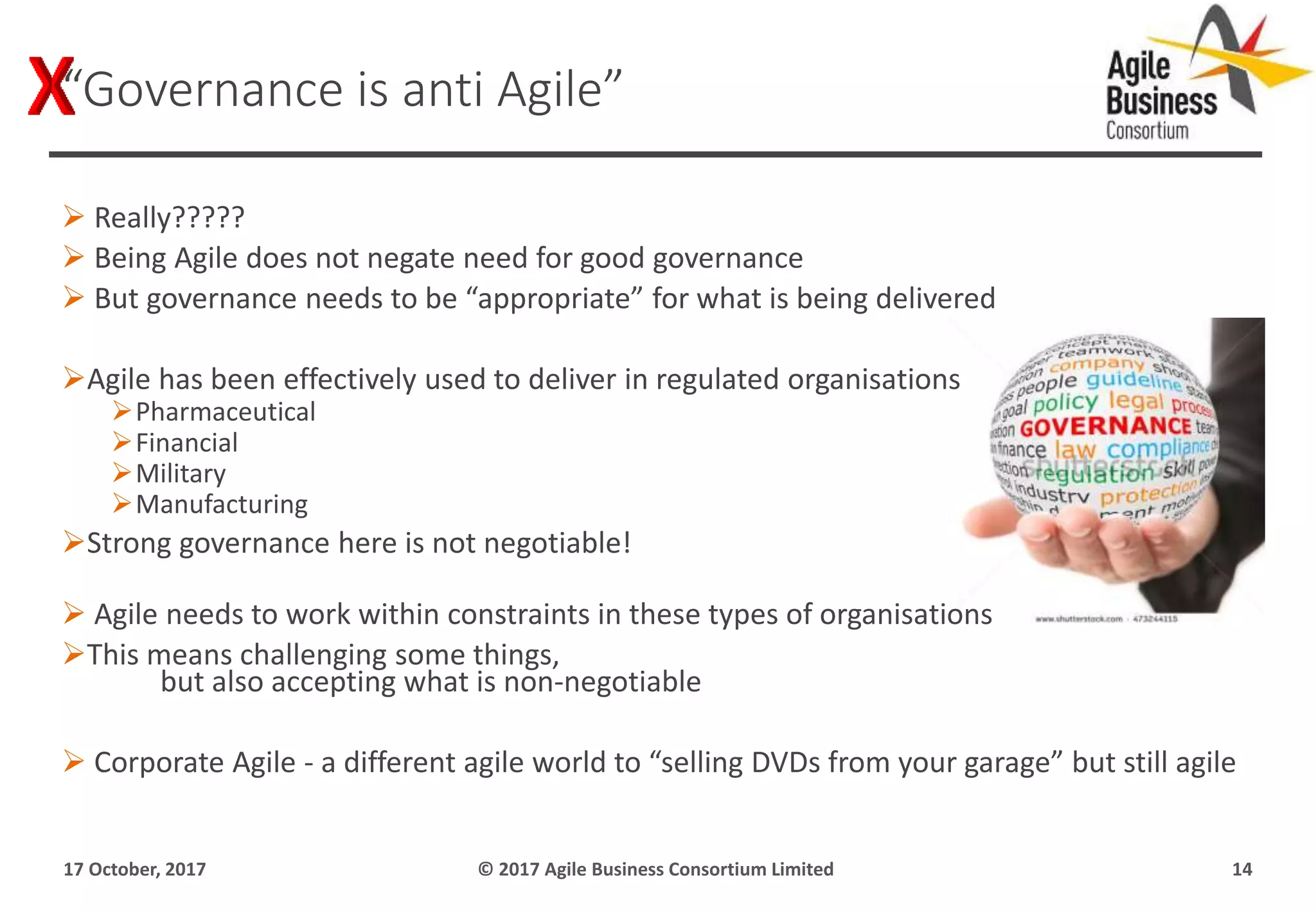  Really?????
 Being Agile does not negate need for good governance
 But governance needs to be “appropriate” for what is being delivered
Agile has been effectively used to deliver in regulated organisations
Pharmaceutical
Financial
Military
Manufacturing
Strong governance here is not negotiable!
 Agile needs to work within constraints in these types of organisations
This means challenging some things,
but also accepting what is non-negotiable
 Corporate Agile - a different agile world to “selling DVDs from your garage” but still agile
17 October, 2017 © 2017 Agile Business Consortium Limited 14
“Governance is anti Agile”
 