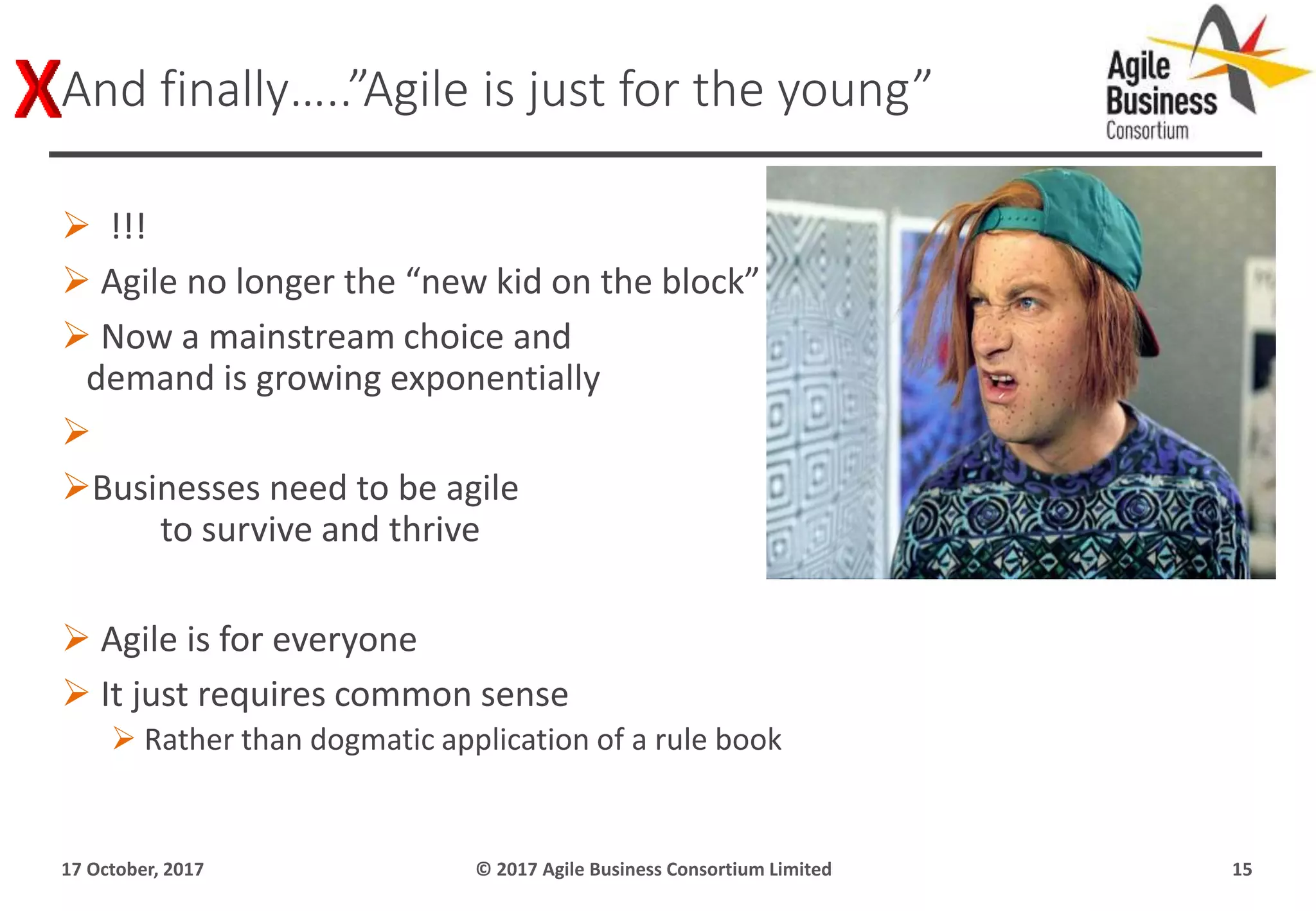  !!!
 Agile no longer the “new kid on the block”
 Now a mainstream choice and
demand is growing exponentially

Businesses need to be agile
to survive and thrive
 Agile is for everyone
 It just requires common sense
 Rather than dogmatic application of a rule book
17 October, 2017 © 2017 Agile Business Consortium Limited 15
And finally…..”Agile is just for the young”
 