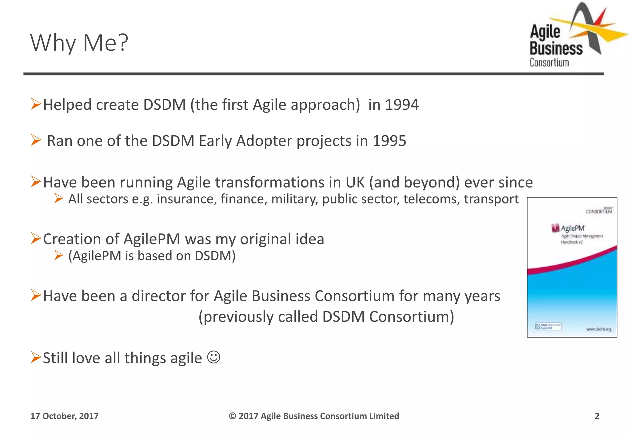 Helped create DSDM (the first Agile approach) in 1994
 Ran one of the DSDM Early Adopter projects in 1995
Have been running Agile transformations in UK (and beyond) ever since
 All sectors e.g. insurance, finance, military, public sector, telecoms, transport
Creation of AgilePM was my original idea
 (AgilePM is based on DSDM)
Have been a director for Agile Business Consortium for many years
(previously called DSDM Consortium)
Still love all things agile 
17 October, 2017 © 2017 Agile Business Consortium Limited 2
Why Me?
 