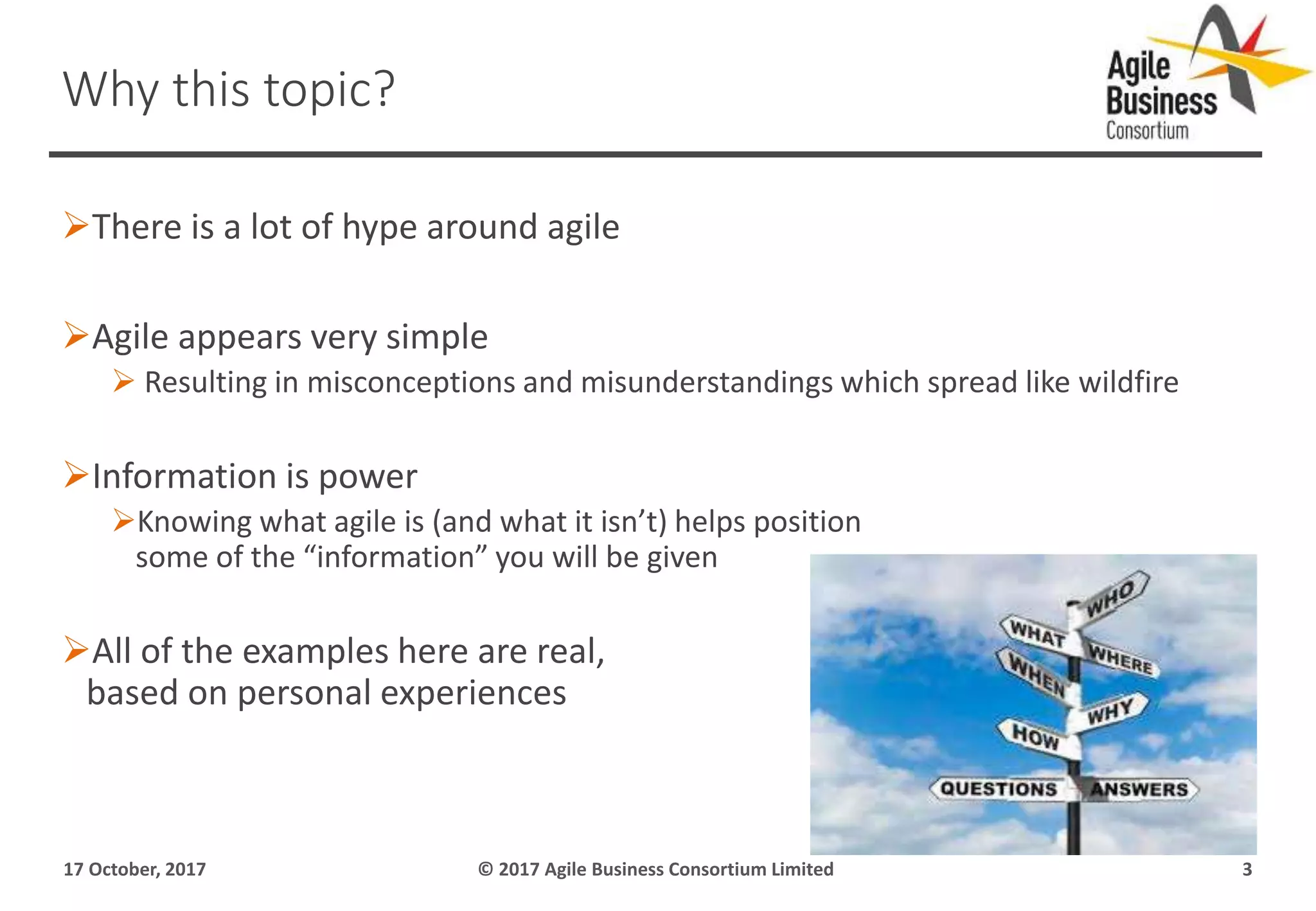 There is a lot of hype around agile
Agile appears very simple
 Resulting in misconceptions and misunderstandings which spread like wildfire
Information is power
Knowing what agile is (and what it isn’t) helps position
some of the “information” you will be given
All of the examples here are real,
based on personal experiences
17 October, 2017 © 2017 Agile Business Consortium Limited 3
Why this topic?
 