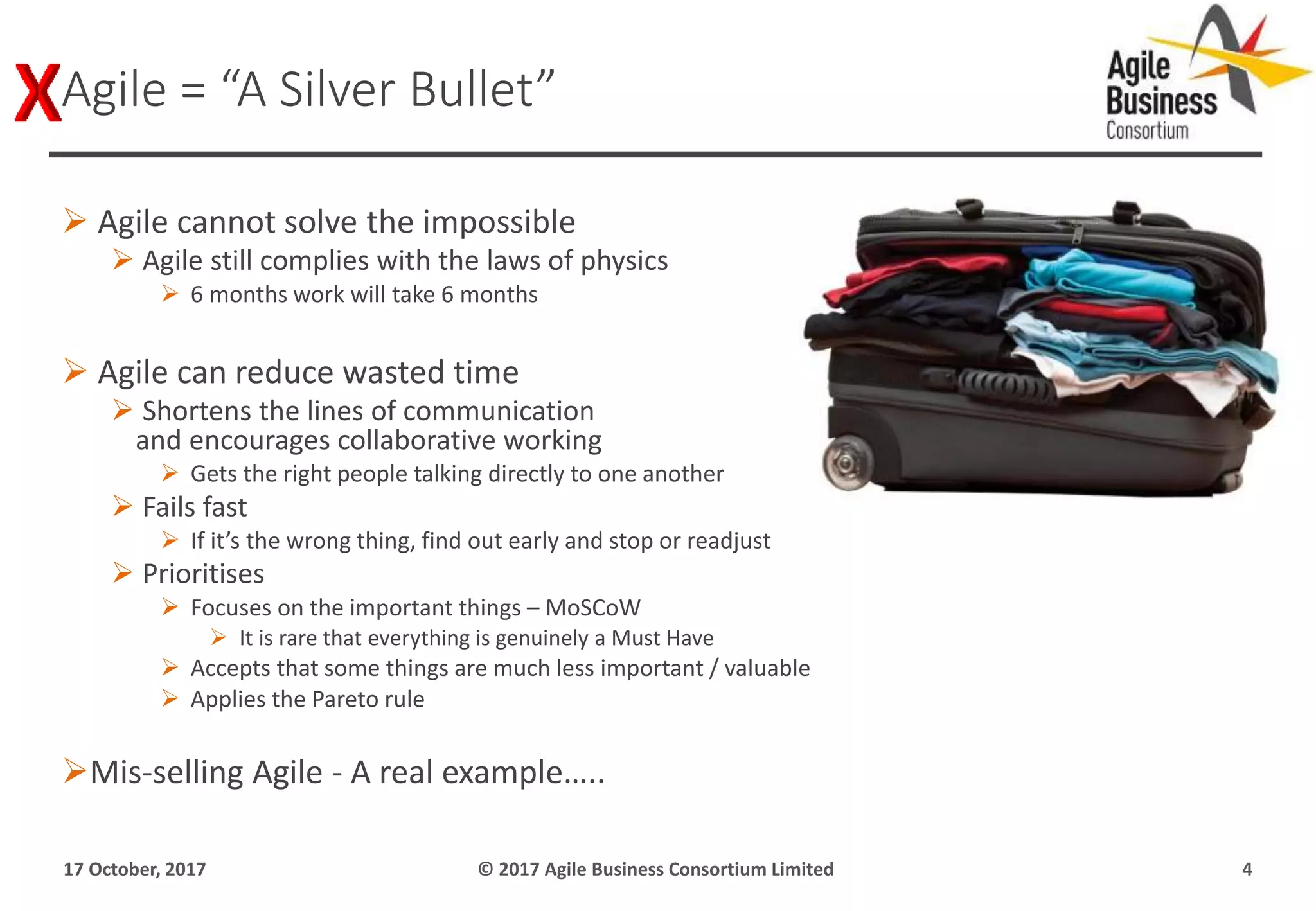  Agile cannot solve the impossible
 Agile still complies with the laws of physics
 6 months work will take 6 months
 Agile can reduce wasted time
 Shortens the lines of communication
and encourages collaborative working
 Gets the right people talking directly to one another
 Fails fast
 If it’s the wrong thing, find out early and stop or readjust
 Prioritises
 Focuses on the important things – MoSCoW
 It is rare that everything is genuinely a Must Have
 Accepts that some things are much less important / valuable
 Applies the Pareto rule
Mis-selling Agile - A real example…..
17 October, 2017 © 2017 Agile Business Consortium Limited 4
Agile = “A Silver Bullet”
 