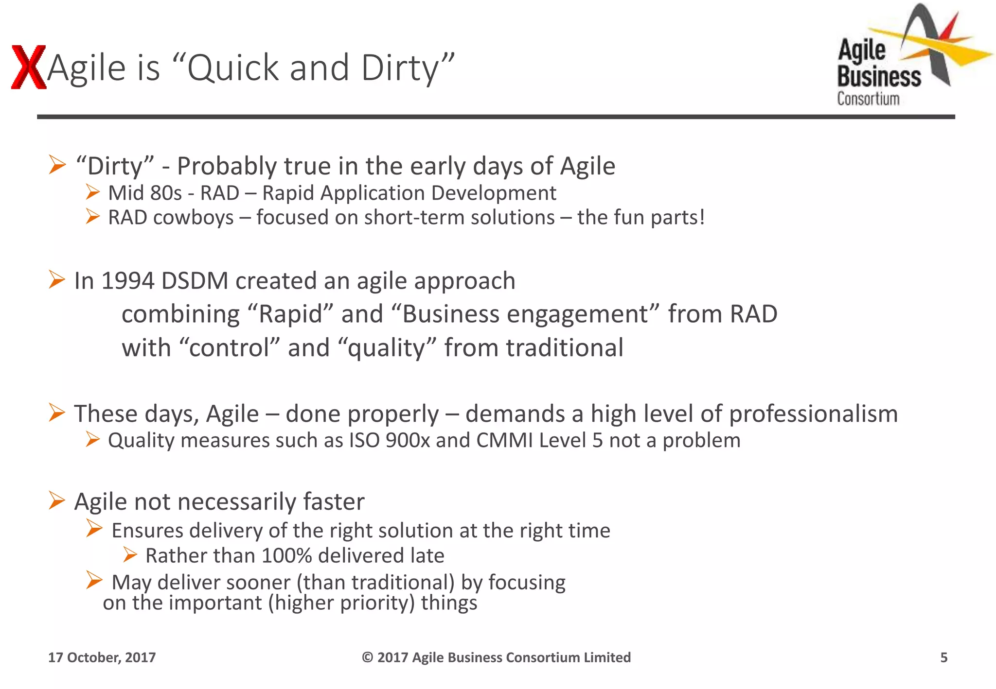 “Dirty” - Probably true in the early days of Agile
 Mid 80s - RAD – Rapid Application Development
 RAD cowboys – focused on short-term solutions – the fun parts!
 In 1994 DSDM created an agile approach
combining “Rapid” and “Business engagement” from RAD
with “control” and “quality” from traditional
 These days, Agile – done properly – demands a high level of professionalism
 Quality measures such as ISO 900x and CMMI Level 5 not a problem
 Agile not necessarily faster
 Ensures delivery of the right solution at the right time
 Rather than 100% delivered late
 May deliver sooner (than traditional) by focusing
on the important (higher priority) things
17 October, 2017 © 2017 Agile Business Consortium Limited 5
Agile is “Quick and Dirty”
 