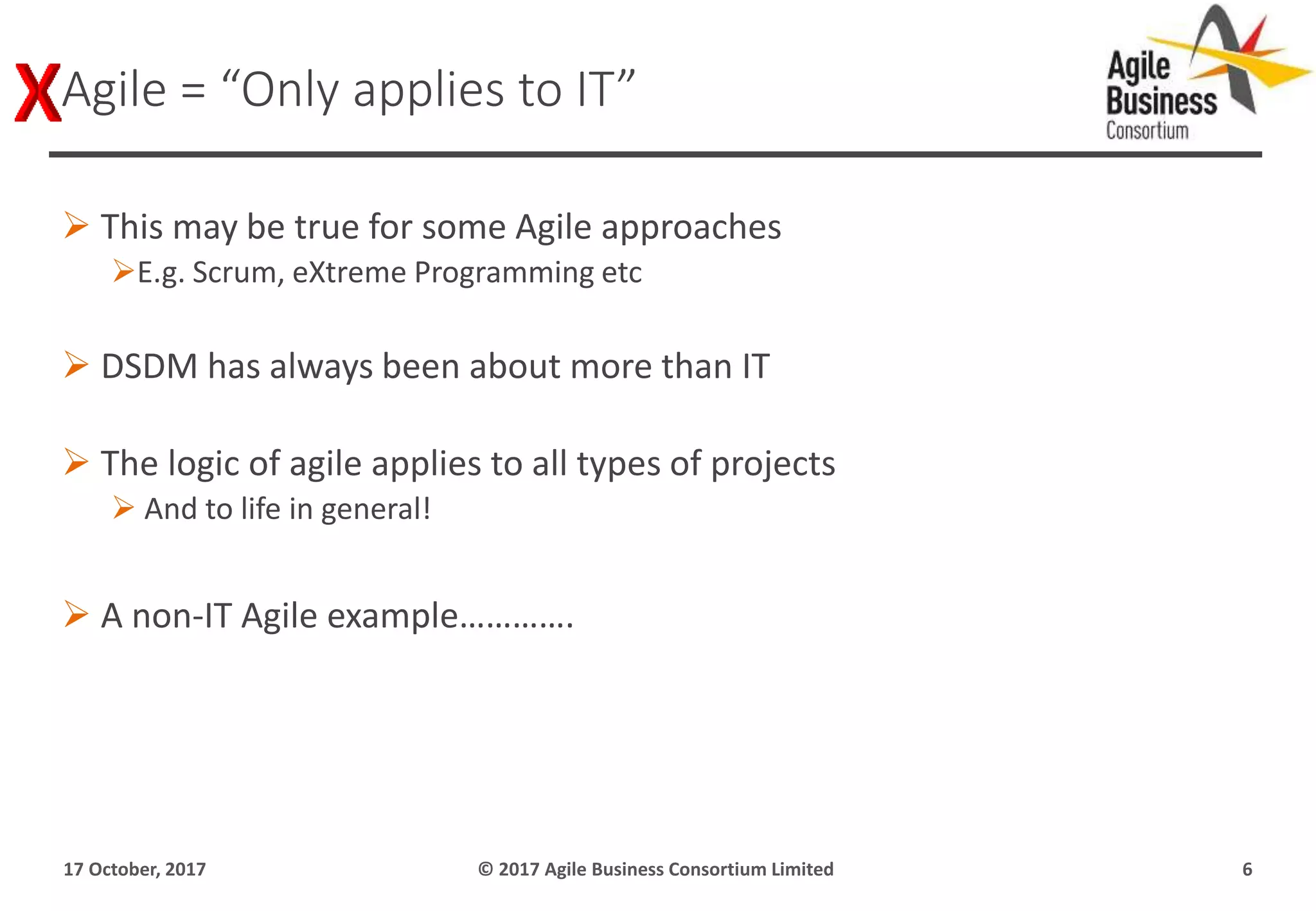  This may be true for some Agile approaches
E.g. Scrum, eXtreme Programming etc
 DSDM has always been about more than IT
 The logic of agile applies to all types of projects
 And to life in general!
 A non-IT Agile example………….
17 October, 2017 © 2017 Agile Business Consortium Limited 6
Agile = “Only applies to IT”
 
