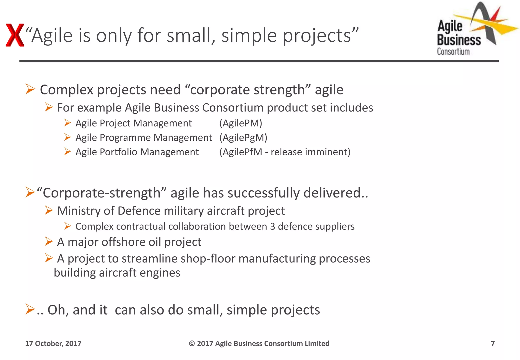  Complex projects need “corporate strength” agile
 For example Agile Business Consortium product set includes
 Agile Project Management (AgilePM)
 Agile Programme Management (AgilePgM)
 Agile Portfolio Management (AgilePfM - release imminent)
“Corporate-strength” agile has successfully delivered..
 Ministry of Defence military aircraft project
 Complex contractual collaboration between 3 defence suppliers
 A major offshore oil project
 A project to streamline shop-floor manufacturing processes
building aircraft engines
.. Oh, and it can also do small, simple projects
17 October, 2017 © 2017 Agile Business Consortium Limited 7
“Agile is only for small, simple projects”
 