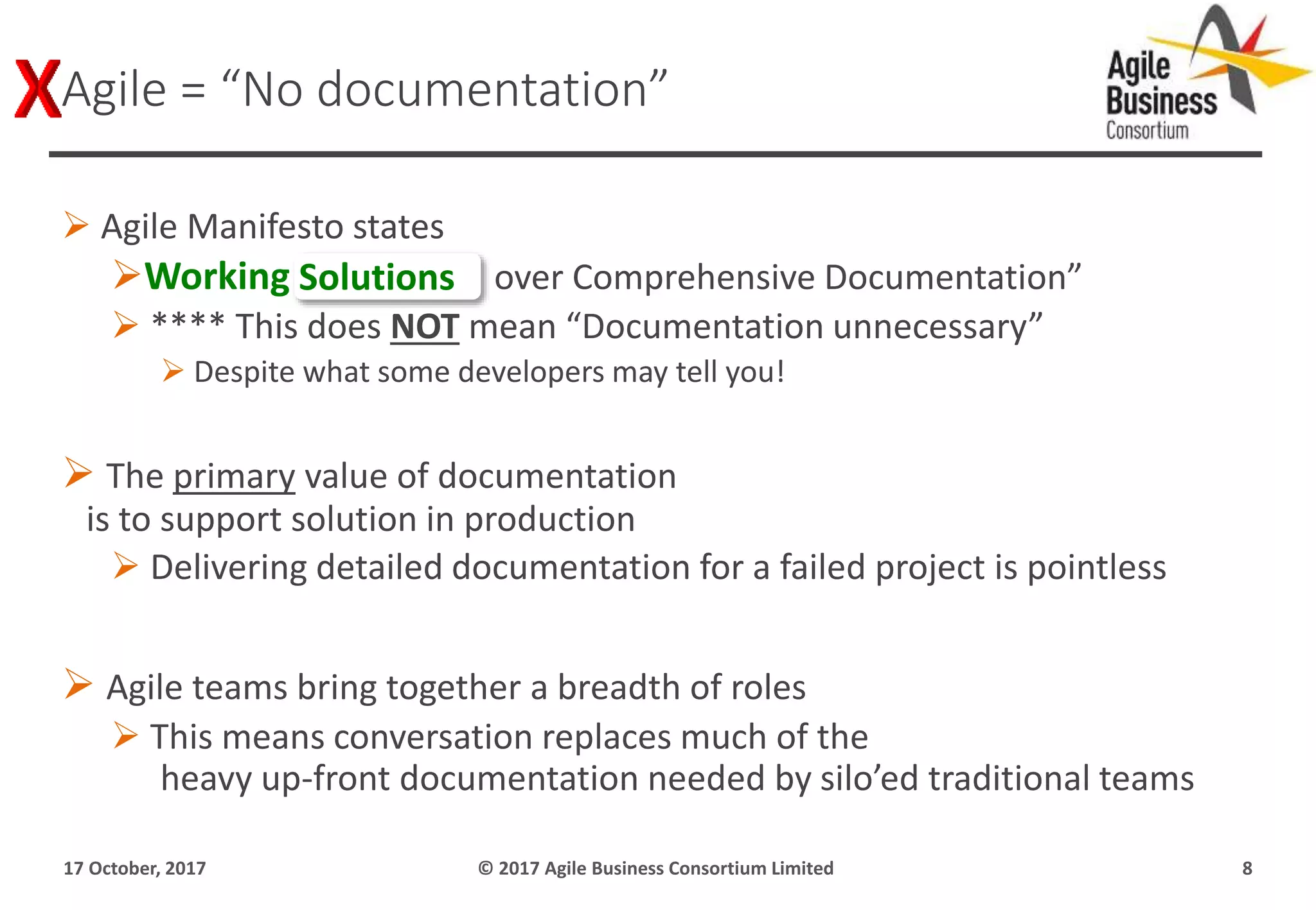  Agile Manifesto states
Working Software over Comprehensive Documentation”
 **** This does NOT mean “Documentation unnecessary”
 Despite what some developers may tell you!
 The primary value of documentation
is to support solution in production
 Delivering detailed documentation for a failed project is pointless
 Agile teams bring together a breadth of roles
 This means conversation replaces much of the
heavy up-front documentation needed by silo’ed traditional teams
17 October, 2017 © 2017 Agile Business Consortium Limited 8
Agile = “No documentation”
Solutions
 