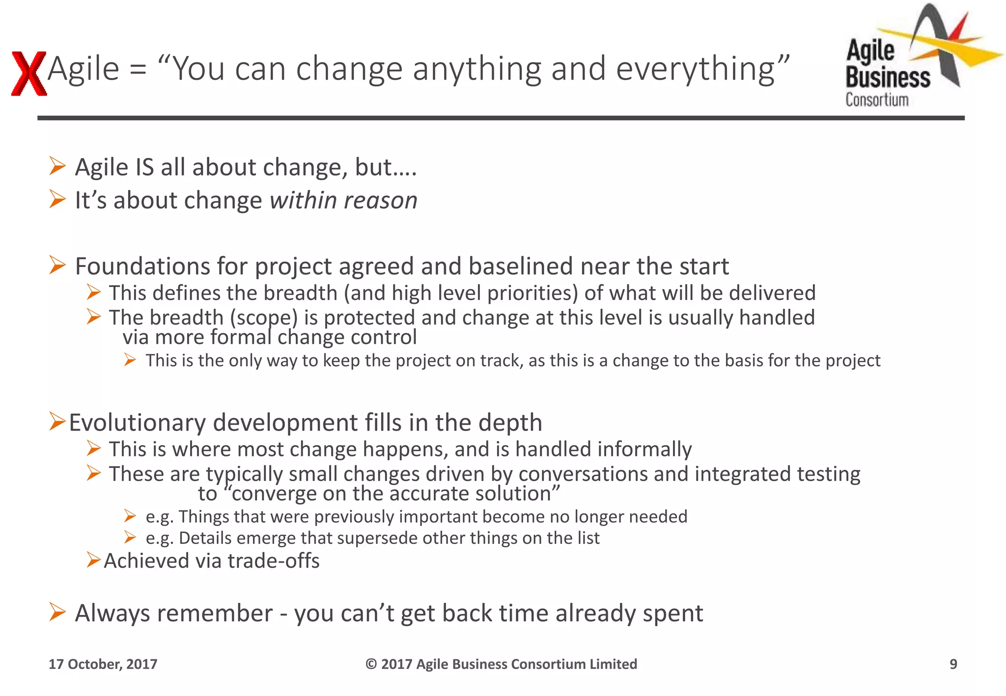  Agile IS all about change, but….
 It’s about change within reason
 Foundations for project agreed and baselined near the start
 This defines the breadth (and high level priorities) of what will be delivered
 The breadth (scope) is protected and change at this level is usually handled
via more formal change control
 This is the only way to keep the project on track, as this is a change to the basis for the project
Evolutionary development fills in the depth
 This is where most change happens, and is handled informally
 These are typically small changes driven by conversations and integrated testing
to “converge on the accurate solution”
 e.g. Things that were previously important become no longer needed
 e.g. Details emerge that supersede other things on the list
Achieved via trade-offs
 Always remember - you can’t get back time already spent
17 October, 2017 © 2017 Agile Business Consortium Limited 9
Agile = “You can change anything and everything”
 