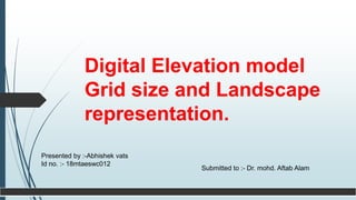 Digital Elevation model
Grid size and Landscape
representation.
Presented by :-Abhishek vats
Id no. :- 18mtaeswc012
Submitted to :- Dr. mohd. Aftab Alam
 