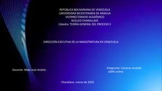 REPÚBLICA BOLIVARIANA DE VENEZUELA
UNIVERSIDAD BICENTENARIA DE ARAGUA
VICERRECTORADO ACADÉMICO
NÚCLEO CHARALLAVE
Cátedra: TEORÍA GENERAL DEL PROCESO II
DIRECCIÓN EJECUTIVA DE LA MAGISTRATURA EN VENEZUELA
Docente: Malo José Andrés
Integrante: Cisneros Analida
100% online
Charallave, marzo de 2020
 
