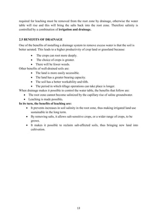 13
required for leaching must be removed from the root zone by drainage, otherwise the water
table will rise and this will bring the salts back into the root zone. Therefore salinity is
controlled by a combination of irrigation and drainage.
2.5 BENEFITS OF DRAINAGE
One of the benefits of installing a drainage system to remove excess water is that the soil is
better aerated. This leads to a higher productivity of crop land or grassland because:
 The crops can root more deeply.
 The choice of crops is greater.
 There will be fewer weeds.
Other benefits of well-drained soils are:
 The land is more easily accessible.
 The land has a greater bearing capacity.
 The soil has a better workability and tilth.
 The period in which tillage operations can take place is longer.
When drainage makes it possible to control the water table, the benefits that follow are:
 The root zone cannot become salinized by the capillary rise of saline groundwater.
 Leaching is made possible.
In its turn, the benefits of leaching are:
 It prevents increases in soil salinity in the root zone, thus making irrigated land use
sustainable in the long term.
 By removing salts, it allows salt-sensitive crops, or a wider range of crops, to be
grown.
 It makes it possible to reclaim salt-affected soils, thus bringing new land into
cultivation.
 