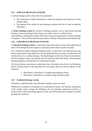 16
3.2.1 SURFACE DRAINAGE SYSTEMS
A surface drainage system always has two components:
 The construction of Open field drains to collect the ponding water and divert it to the
collector drain.
 The shaping of the surface by land forming to enhance the flow of water towards the
field drains
A surface drainage system is a system of drainage measures, such as open drains and land
forming, to prevent ponding by diverting excess surface water to a collector drain.
Land forming is changing the surface of the land to meet the requirements of surface drainage
or irrigation. There are three land-forming systems: bedding, land grading and land planning.
3.2.2 SUBSURFACE DRAINAGE SYSTEMS
A subsurface drainage system is a man-made system that induces excess water and dissolved
salts to flow through the soil to pipes or open drains, from where it can be evacuated.
If it is decided to install a subsurface drainage system, a choice has to be made between open
drains or pipe drains. Open drains have the advantage that they can receive overland flow and
can thus also serve as surface drainage. The disadvantages are the loss of land, the interference
with the irrigation system, the splitting up of the land into small farm blocks, which hampers
farming operations, and that they are a maintenance burden.
The choice between open drains or pipe drains has to be made at two levels: for field drains
and for collector drains. If the field drains are to be pipes, there are still two options for the
collectors:
 Open drains, so that there is a singular pipe drainage system;
 Pipe drains, so that there is a composite pipe drainage system.
3.2.3 Combined drainage systems
Sometimes, combined surface and subsurface drainage systems are used.
Whether this is needed or not depends on a combination of factors: the intensity and duration
of the rainfall, surface storage, the infiltration rate, the hydraulic conductivity (which is a
measure of the water transmitting capacity of soils, and will be discussed in chapter 4), and the
groundwater conditions.
 