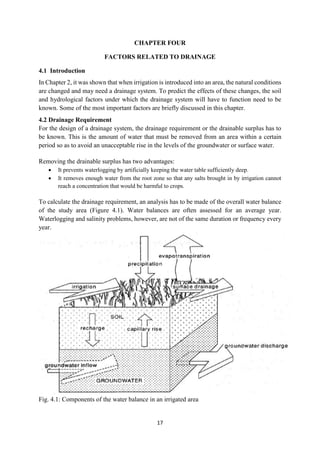 17
CHAPTER FOUR
FACTORS RELATED TO DRAINAGE
4.1 Introduction
In Chapter 2, it was shown that when irrigation is introduced into an area, the natural conditions
are changed and may need a drainage system. To predict the effects of these changes, the soil
and hydrological factors under which the drainage system will have to function need to be
known. Some of the most important factors are briefly discussed in this chapter.
4.2 Drainage Requirement
For the design of a drainage system, the drainage requirement or the drainable surplus has to
be known. This is the amount of water that must be removed from an area within a certain
period so as to avoid an unacceptable rise in the levels of the groundwater or surface water.
Removing the drainable surplus has two advantages:
 It prevents waterlogging by artificially keeping the water table sufficiently deep.
 It removes enough water from the root zone so that any salts brought in by irrigation cannot
reach a concentration that would be harmful to crops.
To calculate the drainage requirement, an analysis has to be made of the overall water balance
of the study area (Figure 4.1). Water balances are often assessed for an average year.
Waterlogging and salinity problems, however, are not of the same duration or frequency every
year.
Fig. 4.1: Components of the water balance in an irrigated area
 