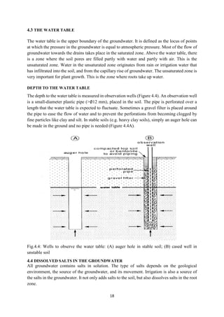 18
4.3 THE WATER TABLE
The water table is the upper boundary of the groundwater. It is defined as the locus of points
at which the pressure in the groundwater is equal to atmospheric pressure. Most of the flow of
groundwater towards the drains takes place in the saturated zone. Above the water table, there
is a zone where the soil pores are filled partly with water and partly with air. This is the
unsaturated zone. Water in the unsaturated zone originates from rain or irrigation water that
has infiltrated into the soil, and from the capillary rise of groundwater. The unsaturated zone is
very important for plant growth. This is the zone where roots take up water.
DEPTH TO THE WATER TABLE
The depth to the water table is measured in observation wells (Figure 4.4). An observation well
is a small-diameter plastic pipe (>∅12 mm), placed in the soil. The pipe is perforated over a
length that the water table is expected to fluctuate. Sometimes a gravel filter is placed around
the pipe to ease the flow of water and to prevent the perforations from becoming clogged by
fine particles like clay and silt. In stable soils (e.g. heavy clay soils), simply an auger hole can
be made in the ground and no pipe is needed (Figure 4.4A).
Fig.4.4: Wells to observe the water table: (A) auger hole in stable soil; (B) cased well in
unstable soil
4.4 DISSOLVED SALTS IN THE GROUNDWATER
All groundwater contains salts in solution. The type of salts depends on the geological
environment, the source of the groundwater, and its movement. Irrigation is also a source of
the salts in the groundwater. It not only adds salts to the soil, but also dissolves salts in the root
zone.
 