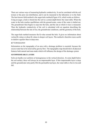 20
There are various ways of measuring hydraulic conductivity. It can be correlated with the soil
texture or the pore size distribution, and it can be measured in the laboratory or in the field.
The best known field method is the auger-hole method (Figure 4.9), which works as follows:
Using an auger, a hole is bored into the soil to a certain depth below the water table. When the
water in the hole reaches equilibrium with the ground-water, some of the water is bailed out.
The groundwater then begins to seep into the hole, and the rate at which it rises is measured.
Then the hydraulic conductivity of the soil is calculated with an equation describing the
relationship between the rate of rise, the groundwater conditions, and the geometry of the hole.
The auger-hole method measures the K-value around the hole. It gives no information about
vertical K-values or about K-values in deeper soil layers. The method is therefore more useful
in shallow aquifers than in deep ones.
4.7 TOPOGRAPHY
Information on the topography of an area with a drainage problem is essential, because the
excess water has to be removed by gravity flow. The topographic map should show all physical
features both natural and man-made which will influence the design of the drainage system
4.8 IMPERMEABLE LAYERS
Soils are hardly ever uniform or homogeneous in the vertical direction. At some depth below
the soil surface, there will always be an impermeable layer. If this impermeable layer is deep
and the groundwater only partly fills the permeable top layer, the water table is free to rise and
fall.
 