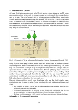 26
5.3 Salinization due to irrigation
All water for irrigation contains some salts. Most irrigation water originates as rainfall which
percolates through the soil towards the groundwater and onwards towards the rivers, collecting
salts on its way. The use of groundwater for irrigation poses special problems because this
water in particular may contain a considerable salt load. This is especially true for arid climates
where groundwater is not refreshed so frequently as in humid climates due to low rainfall and
high evaporation, and hence salts tend to become more concentrated. Rivers often have a higher
salt content during low-flow seasons than during flood seasons. Also, salt conditions may also
vary along the course of a river.
Fig. 5.1: Schematic of direct salinization by irrigation. (Source: Smedema and Rycroft, 1983)
Every irrigation event brings a certain amount of salt into the root zone. As the water is lost by
evapotranspiration, the salts remain behind in the root zone/evaporation zone (Fig. 5.1) where
they will accumulate as is brought in by the irrigation water (salt balance concept) unless an
equivalent amount of salt is removed from this zone. The salt uptake by crops is small, salt
removal depending almost completely on leaching by deep percolation (i.e., washing out of
salt by water percolating through the soil to the depth below the root zone). This type of
salinization is most likely to occur under conditions where the salt influx to the root zone is
high and/or the salt out flux from the root zone is low.
High salt influx conditions prevail when the climate is hot and dry (high irrigation water
requirements), and the water is saline. On the other hand, low salt out flux conditions prevail
when:
 The climate is hot and dry. That is, there are low rainfall and high evaporation, and hence little
excess rain goes into deep percolation.
 Minimum irrigation practices are followed, i.e., just enough water is applied to meet the crop
evapotranspiration, leaving no excess for deep percolation (i.e., under-irrigation).
 Drainage conditions are poor, which result in insufficient percolation and drainage discharge.
Salinization by Groundwater Evaporation
 