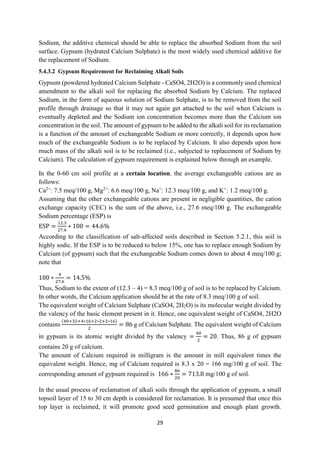 29
Sodium, the additive chemical should be able to replace the absorbed Sodium from the soil
surface. Gypsum (hydrated Calcium Sulphate) is the most widely used chemical additive for
the replacement of Sodium.
5.4.3.2 Gypsum Requirement for Reclaiming Alkali Soils
Gypsum (powdered hydrated Calcium Sulphate - CaSO4, 2H2O) is a commonly used chemical
amendment to the alkali soil for replacing the absorbed Sodium by Calcium. The replaced
Sodium, in the form of aqueous solution of Sodium Sulphate, is to be removed from the soil
profile through drainage so that it may not again get attached to the soil when Calcium is
eventually depleted and the Sodium ion concentration becomes more than the Calcium ion
concentration in the soil. The amount of gypsum to be added to the alkali soil for its reclamation
is a function of the amount of exchangeable Sodium or more correctly, it depends upon how
much of the exchangeable Sodium is to be replaced by Calcium. It also depends upon how
much mass of the alkali soil is to be reclaimed (i.e., subjected to replacement of Sodium by
Calcium). The calculation of gypsum requirement is explained below through an example.
In the 0-60 cm soil profile at a certain location, the average exchangeable cations are as
follows:
Ca2+
: 7.5 meq/100 g, Mg2+
: 6.6 meq/100 g, Na+
: 12.3 meq/100 g, and K+
: 1.2 meq/100 g.
Assuming that the other exchangeable cations are present in negligible quantities, the cation
exchange capacity (CEC) is the sum of the above, i.e., 27.6 meq/100 g. The exchangeable
Sodium percentage (ESP) is
ESP =
12.3
27.6
∗ 100 = 44.6%
According to the classification of salt-affected soils described in Section 5.2.1, this soil is
highly sodic. If the ESP is to be reduced to below 15%, one has to replace enough Sodium by
Calcium (of gypsum) such that the exchangeable Sodium comes down to about 4 meq/100 g;
note that
100 ∗
4
27.6
= 14.5%
Thus, Sodium to the extent of (12.3 – 4) = 8.3 meq/100 g of soil is to be replaced by Calcium.
In other words, the Calcium application should be at the rate of 8.3 meq/100 g of soil.
The equivalent weight of Calcium Sulphate (CaSO4, 2H2O) is its molecular weight divided by
the valency of the basic element present in it. Hence, one equivalent weight of CaSO4, 2H2O
contains
(40+32+4∗16+2∗2+2∗16)
2
= 86 g of Calcium Sulphate. The equivalent weight of Calcium
in gypsum is its atomic weight divided by the valency =
40
2
= 20. Thus, 86 g of gypsum
contains 20 g of calcium.
The amount of Calcium required in milligram is the amount in mill equivalent times the
equivalent weight. Hence, mg of Calcium required is 8.3 x 20 = 166 mg/100 g of soil. The
corresponding amount of gypsum required is 166 ∗
86
20
= 713.8 mg/100 g of soil.
In the usual process of reclamation of alkali soils through the application of gypsum, a small
topsoil layer of 15 to 30 cm depth is considered for reclamation. It is presumed that once this
top layer is reclaimed, it will promote good seed germination and enough plant growth.
 