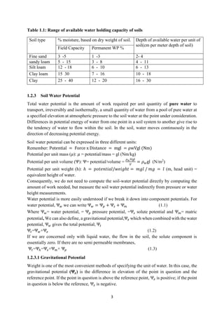 3
Table 1.1: Range of available water holding capacity of soils
Soil type % moisture, based on dry weight of soil. Depth of available water per unit of
soil(cm per meter depth of soil)
Field Capacity Permanent WP %
Fine sand 3 -5 1 -3 2- 4
sandy loam 5 - 15 3 - 8 4 - 11
Silt loam 12 - 18 6 - 10 6 - 13
Clay loam 15 30 7 - 16 10 - 18
Clay 25 - 40 12 - 20 16 - 30
1.2.3 Soil Water Potential
Total water potential is the amount of work required per unit quantity of pure water to
transport, irreversibly and isothermally, a small quantity of water from a pool of pure water at
a specified elevation at atmospheric pressure to the soil water at the point under consideration.
Differences in potential energy of water from one point in a soil system to another give rise to
the tendency of water to flow within the soil. In the soil, water moves continuously in the
direction of decreasing potential energy.
Soil water potential can be expressed in three different units:
Remember: Potential = Force x Distance = mgl = ρwVgl (Nm)
Potential per unit mass (𝜇): 𝜇 = potential/mass = gl (Nm/kg)
Potential per unit volume (Ψ): Ψ= potential/volume =
𝜌𝑤Vgl
𝑉
= 𝜌𝑤gl (N/m2
)
Potential per unit weight (h): ℎ = 𝑝𝑜𝑡𝑒𝑛𝑡𝑖𝑎𝑙/𝑤𝑒𝑖𝑔ℎ𝑡 = 𝑚𝑔𝑙 / 𝑚𝑔 = 𝑙 (m, head unit) =
equivalent height of water.
Consequently, we do not need to compute the soil-water potential directly by computing the
amount of work needed, but measure the soil water potential indirectly from pressure or water
height measurements.
Water potential is more easily understood if we break it down into component potentials. For
water potential, Ψ𝑤 we can write Ψ𝑤 = Ψ𝑝 + Ψ𝑠 + Ψ𝑚 (1.1)
Where Ψ𝑤= water potential, = Ψ𝑝 pressure potential, =Ψ𝑠 solute potential and Ψ𝑚= matric
potential, We can also define, a gravitational potential,Ψ𝑧 which when combined with the water
potential, Ψ𝑤 gives the total potential, Ψ𝑡
Ψ𝑡=Ψ𝑤+Ψ𝑧 (1.2)
If we are concerned only with liquid water, the flow in the soil, the solute component is
essentially zero. If there are no semi permeable membranes,
Ψ𝑡=Ψℎ=Ψ𝑧+Ψ𝑚+ Ψ𝑝 (1.3)
1.2.3.1 Gravitational Potential
Weight is one of the most convenient methods of specifying the unit of water. In this case, the
gravitational potential (𝚿𝒛) is the difference in elevation of the point in question and the
reference point. If the point in question is above the reference point, Ψ𝑧 is positive; if the point
in question is below the reference, Ψ𝑧 is negative.
 