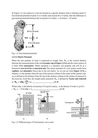 4
In Figure 1.4, two points in a soil are located at a specific distance from a reference point Z.
Gravitational potential of point A is 6 inches and of point B is 4 inches, thus the difference in
gravitational potential between the two points is 6 inches - (-4 inches) = 10 inches.
Fig. 1.4: Gravitational potential
1.2.3.2 Matric Potential
When the unit quantity of water is expressed as weight, then, Ψ𝑚 is the vertical distance
between the measured point of the soil (ceramic cup of Figure 1.5 a) and the water surface of
a water filled manometer. Matric potential is a dynamic soil property and will be at a
theoretical zero level for a saturated soil. The matric potential of a soil system results from
capillary and adsorptive forces due to the soil matrix. As we can see from Figure 1.5 b, a
distance z is the distance from the top of the mercury column to the center of the ceramic cup.
zHg is defined as the distance from the top of the mercury column to the surface of mercury in
the reservoir. From this, the weight matric potential, Ψ𝑚, is defined by Taylor and Ashcroft
as 𝚿𝒎 = 𝐳𝐇𝐠 ∗
𝛒𝐇𝐠
𝛒𝐰
+ 𝐳_______________________________(𝟏. 𝟒)
Where ρHg is the density of mercury (13.6 g/cm3
) and ρw is the density of water (1 g/cm3
)
∴ Ψ𝑚 = −13.6 zHg + z______________________________________(𝟏. 𝟓)
Fig. 1.5: Different types of Tensiometers: (a) a water
 