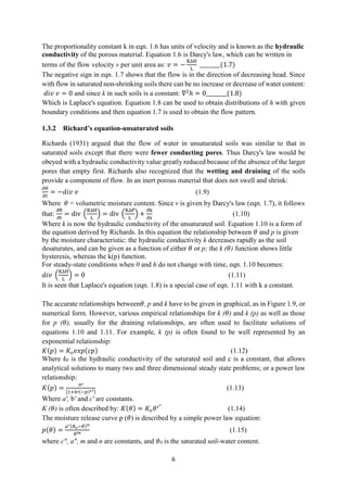 6
The proportionality constant k in eqn. 1.6 has units of velocity and is known as the hydraulic
conductivity of the porous material. Equation 1.6 is Darcy's law, which can be written in
terms of the flow velocity v per unit area as: 𝑣 = −
K∆H
L
________(1.7)
The negative sign in eqn. 1.7 shows that the flow is in the direction of decreasing head. Since
with flow in saturated non-shrinking soils there can be no increase or decrease of water content:
𝑑𝑖𝑣 𝑣 = 0 and since k in such soils is a constant: ∇2
ℎ = 0________(1.8)
Which is Laplace's equation. Equation 1.8 can be used to obtain distributions of h with given
boundary conditions and then equation 1.7 is used to obtain the flow pattern.
1.3.2 Richard’s equation-unsaturated soils
Richards (1931) argued that the flow of water in unsaturated soils was similar to that in
saturated soils except that there were fewer conducting pores. Thus Darcy's law would be
obeyed with a hydraulic conductivity value greatly reduced because of the absence of the larger
pores that empty first. Richards also recognized that the wetting and draining of the soils
provide a component of flow. In an inert porous material that does not swell and shrink:
𝜕𝜃
𝜕𝑡
= −𝑑𝑖𝑣 𝑣 (1.9)
Where 𝜃 = volumetric moisture content. Since v is given by Darcy's law (eqn. 1.7), it follows
that:
∂θ
∂t
= div (
K∆H
L
) = div (
K∆P
L
) +
∂k
∂z
(1.10)
Where k is now the hydraulic conductivity of the unsaturated soil. Equation 1.10 is a form of
the equation derived by Richards. In this equation the relationship between 𝜃 and p is given
by the moisture characteristic: the hydraulic conductivity k decreases rapidly as the soil
desaturates, and can be given as a function of either 𝜃 or p; the k (𝜃) function shows little
hysteresis, whereas the k(p) function.
For steady-state conditions when 0 and h do not change with time, eqn. 1.10 becomes:
𝑑𝑖𝑣 (
K∆H
L
) = 0 (1.11)
It is seen that Laplace's equation (eqn. 1.8) is a special case of eqn. 1.11 with k a constant.
The accurate relationships between𝜃, p and k have to be given in graphical, as in Figure 1.9, or
numerical form. However, various empirical relationships for k (𝜃) and k (p) as well as those
for p (𝜃), usually for the draining relationships, are often used to facilitate solutions of
equations 1.10 and 1.11. For example, k (p) is often found to be well represented by an
exponential relationship:
𝐾(𝑝) = 𝐾𝑜𝑒𝑥𝑝(𝑐𝑝) (1.12)
Where k0 is the hydraulic conductivity of the saturated soil and c is a constant, that allows
analytical solutions to many two and three dimensional steady state problems; or a power law
relationship:
𝐾(𝑝) =
𝑎′
[1+𝑏′(−𝑝)𝑐′]
(1.13)
Where a', b' and c' are constants.
K (𝜃) is often described by: 𝐾(𝜃) = 𝐾𝑜𝜃𝑐"
(1.14)
The moisture release curve p (𝜃) is described by a simple power law equation:
𝑝(𝜃) =
𝑎"(𝜃𝑜−𝜃)𝑛
𝜃𝑚 (1.15)
where c", a", m and n are constants, and 𝜃0 is the saturated soil-water content.
 