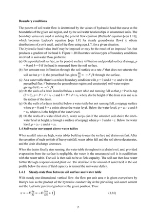 7
Boundary conditions
The pattern of soil water flow is determined by the values of hydraulic head that occur at the
boundaries of the given soil region, and by the soil water relationships in unsaturated soils. The
boundary values are used in solving the general flow equation (Richards' equation [eqn 1.10],
which becomes Laplace's equation [eqn 1.8] for steady groundwater flow) to obtain
distributions of p or h and𝜃, and of the flow using eqn.1.7, for a given situation.
The hydraulic head value itself may be imposed or may be the result of an imposed flux that
produces a gradient of the head h. Figure 1.10 illustrates various types of boundary conditions
involved in soil-water flow problems:
(a) On a ponded soil surface, as for ponded surface infiltration and ponded surface drainage, p
= 0 and h = 0 if the head is measured from the soil surface.
(b) For constant rate infiltration through the soil surface at a rate F that does not saturate the
soil so that p < 0, the prescribed flux gives
𝜕ℎ
𝜕𝑧
= − 𝐹 /𝑘 through the surface.
(c) At a water table there is a mixed boundary condition with p = 0 and h = z, and with the
prescribed flux V between the groundwater region and unsaturated soil-water region
giving 𝜕h/𝜕z = − 𝑉 /𝑘.
(d) On the walls of a drain installed below a water table and running full so that p =P at its top
(P > 0), p = P + d + r0 - z and h = P + d + r0, where dis the height of the drain axis and r0 is
the radius of the drain.
(e) On the walls of a drain installed below a water table but not running full, a seepage surface
where p = 0 and h = z exists above the water level. Below the water level, p = z0 - z and h
= z0, where z0 is the height of the water level.
(f) On the walls of a water-filled ditch, water seeps out of the saturated soil above the ditch-
water level at height z0 through a surface of seepage where p = 0 and h = z. Below the water
level, p = z0 - z and h = z0 .
1.4 Soil-water movement above water tables
When rainfall rates are high, water tables build up to near the surface and drains run fast. After
the cessation of such periods of heavy rainfall, water tables fall and the soil above desaturates,
and the drain discharge decreases.
When the drains finally stop running, the water table throughout is at drain level, and, provided
evaporation from the surface is negligible, the water in the unsaturated soil is in equilibrium
with the water table. The soil is then said to be at field capacity. The soil can then lose water
further through evaporation and plant use. The decrease in the amount of water held in the soil
profile below the state of field capacity is termed the soil-water deficit.
1.4.1 Steady-state flow between soil surface and water table
With steady one-dimensional vertical flow, the flow per unit area 𝑣 is given everywhere by
Darcy's law as the product of the hydraulic conductivity at the prevailing soil-water content
and the hydraulic potential gradient at the given position. Thus:
𝑣 = −𝐾
𝜕𝑝
𝜕𝑧
= −𝐾 (
𝜕ℎ
𝜕𝑧
+ 1) (1.16)
 