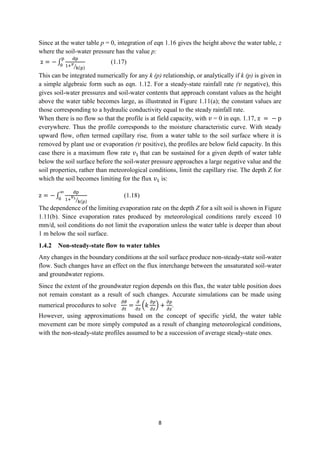 8
Since at the water table p = 0, integration of eqn 1.16 gives the height above the water table, z
where the soil-water pressure has the value p:
z = − ∫
dp
1+𝑣
k(p)
⁄
p
0
(1.17)
This can be integrated numerically for any k (p) relationship, or analytically if k (p) is given in
a simple algebraic form such as eqn. 1.12. For a steady-state rainfall rate (𝑣 negative), this
gives soil-water pressures and soil-water contents that approach constant values as the height
above the water table becomes large, as illustrated in Figure 1.11(a); the constant values are
those corresponding to a hydraulic conductivity equal to the steady rainfall rate.
When there is no flow so that the profile is at field capacity, with 𝑣 = 0 in eqn. 1.17, z = − p
everywhere. Thus the profile corresponds to the moisture characteristic curve. With steady
upward flow, often termed capillary rise, from a water table to the soil surface where it is
removed by plant use or evaporation (𝑣 positive), the profiles are below field capacity. In this
case there is a maximum flow rate 𝑣1 that can be sustained for a given depth of water table
below the soil surface before the soil-water pressure approaches a large negative value and the
soil properties, rather than meteorological conditions, limit the capillary rise. The depth Z for
which the soil becomes limiting for the flux 𝑣1 is:
z = − ∫
dp
1+
𝑣1
k(p)
⁄
∞
0
(1.18)
The dependence of the limiting evaporation rate on the depth Z for a silt soil is shown in Figure
1.11(b). Since evaporation rates produced by meteorological conditions rarely exceed 10
mm/d, soil conditions do not limit the evaporation unless the water table is deeper than about
1 m below the soil surface.
1.4.2 Non-steady-state flow to water tables
Any changes in the boundary conditions at the soil surface produce non-steady-state soil-water
flow. Such changes have an effect on the flux interchange between the unsaturated soil-water
and groundwater regions.
Since the extent of the groundwater region depends on this flux, the water table position does
not remain constant as a result of such changes. Accurate simulations can be made using
numerical procedures to solve
𝜕𝜃
𝜕𝑡
=
𝜕
𝜕𝑧
(𝑘
𝜕𝑝
𝜕𝑧
) +
𝜕𝑝
𝜕𝑧
.
However, using approximations based on the concept of specific yield, the water table
movement can be more simply computed as a result of changing meteorological conditions,
with the non-steady-state profiles assumed to be a succession of average steady-state ones.
 