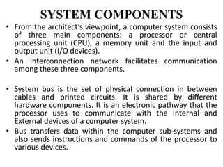 SYSTEM COMPONENTS
• From the architect’s viewpoint, a computer system consists
of three main components: a processor or central
processing unit (CPU), a memory unit and the input and
output unit (I/O devices).
• An interconnection network facilitates communication
among these three components.
• System bus is the set of physical connection in between
cables and printed circuits. It is shared by different
hardware components. It is an electronic pathway that the
processor uses to communicate with the Internal and
External devices of a computer system.
• Bus transfers data within the computer sub-systems and
also sends instructions and commands of the processor to
various devices.
 