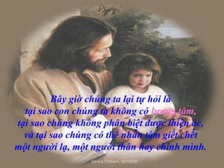 Bây giờ chúng ta lại tự hỏi là
tại sao con chúng ta không có lương tâm,
tại sao chúng không phân biệt được thiện ác,
và tại sao chúng có thể nhẫn tâm giết chết
một người lạ, một người thân hay chính mình.
 