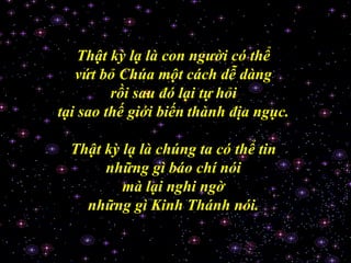 Thật kỳ lạ là con người có thể
vứt bỏ Chúa một cách dễ dàng
rồi sau đó lại tự hỏi
tại sao thế giới biến thành địa ngục.
Thật kỳ lạ là chúng ta có thể tin
những gì báo chí nói
mà lại nghi ngờ
những gì Kinh Thánh nói.
 