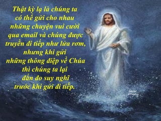 Thật kỳ lạ là chúng ta
có thể gửi cho nhau
những chuyện vui cười
qua email và chúng được
truyền đi tiếp như lửa rơm,
nhưng khi gửi
những thông điệp về Chúa
thì chúng ta lại
đắn đo suy nghĩ
trước khi gửi đi tiếp.
 