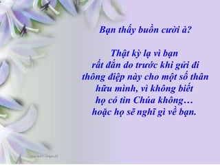 Bạn thấy buồn cười à?
Thật kỳ lạ vì bạn
rất đắn do trước khi gửi đi
thông điệp này cho một số thân
hữu mình, vì không biết
họ có tin Chúa không…
hoặc họ sẽ nghĩ gì về bạn.
 