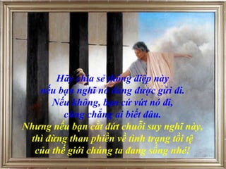 Hãy chia sẻ thông điệp này
nếu bạn nghĩ nó đáng được gửi đi.
Nếu không, bạn cứ vứt nó đi,
cũng chẳng ai biết đâu.
Nhưng nếu bạn cắt đứt chuỗi suy nghĩ này,
thì đừng than phiền về tình trạng tồi tệ
của thế giới chúng ta đang sống nhé!
 