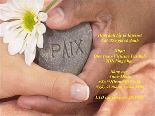 Hình ảnh lấy từ Internet
Lời: Tác giả vô danh
Nhạc:
Dies Irae - Victimae Paschali
TDN lồng nhạc.
Sáng tác:
Anne-Marie
xXx**Hirondelle**xXx
Ngày 25 tháng 9 năm 2006
LTD chuyển ngữ, 28-10-07
 
