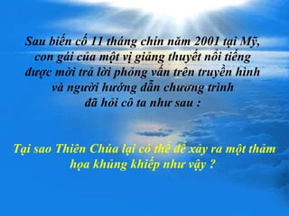 Sau biến cố 11 tháng chín năm 2001 tại Mỹ,
con gái của một vị giảng thuyết nổi tiếng
được mời trả lời phỏng vấn trên truyền hình
và người hướng dẫn chương trình
đã hỏi cô ta như sau :
Tại sao Thiên Chúa lại có thể để xảy ra một thảm
họa khủng khiếp như vậy ?
 