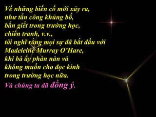 Về những biến cố mới xảy ra,
như tấn công khủng bố,
bắn giết trong trường học,
chiến tranh, v.v.,
tôi nghĩ rằng mọi sự đã bắt đầu với
Madeleine Murray O’Hare,
khi bà ấy phàn nàn và
không muốn cho đọc kinh
trong trường học nữa.
Và chúng ta đã đồng ý.
 